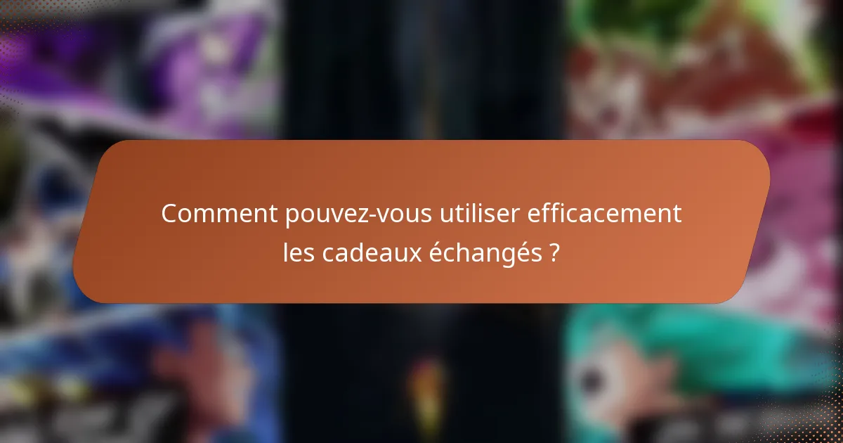 Comment pouvez-vous utiliser efficacement les cadeaux échangés ?